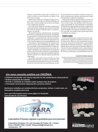 federal, a chamada lei rouanet que se destina ao incentivo à cultura, a lei de incentivo ao esporte e leis
de incentivo à saúde.
Embora para a aplicação na legislação federal, o universo seja restrito, em regra, às empresas tributadas por
lucro real, o mesmo quadro não acontece em relação
às leis estaduais de incentivo.
No estado de São Paulo, por exemplo, são diversas as
leis que autorizam a dedução, por empresas tributadas
em ICMS, de doações realizadas para o incentivo à
cultura e ao esporte.
Tal questão interessa, especificamente, às empresas
produtoras e distribuidoras de produtos odontológicos que podem se beneficiar das respectivas deduções
tributárias, e, consequentemente, vincular suas marcas
a relevantes projetos sociais, demonstrando, desta maneira, sua preocupação com a responsabilidade social.
Isto porque as mencionadas leis de incentivo permitem, em regra, duas modalidades de doação, sendo
que, uma delas, em geral denominada de “doação patrocinada”, permite ao empresário ter seu nome vinculado e divulgado como patrocinador do respectivo
projeto cultural, social ou esportivo, o que lhe garante
uma estratégia pouco onerosa de marketing, desenvolvida em conjunto com a ideia de empresa socialmente
responsável.
No âmbito municipal, existem leis diversas neste
sentido, especialmente nas maiores cidades do país,
que permitem aos prestadores de serviços contribuintes de ISS terem descontos em sua tributação, através

do investimento em incentivo a projetos sociais, culturais e esportivos previamente aprovados pelo órgão
das respectivas secretarias municipais.
Neste ponto residem, especificamente, os interesses
dos profissionais de odontologia, prestadores de serviços na área e afins, que poderão, através da orientação especializada de um profissional, se beneficiar
de dispositivos legais que lhes garantam o pagamento
de menor carga tributária e, em contrapartida, ter seu
nome divulgado como empresa socialmente responsável, o que tem, nos moldes atuais, grande apelo junto
à sociedade e aos clientes.

CONCLUSÃO
Assim, os profissionais e empresas da área de odontologia devem, seguindo as tendências atuais do mundo corporativo, observar mais atentamente e buscar,
através da assessoria de profissionais especializados,
planejamento tributário mediante a utilização da legislação de incentivos às áreas intimamente ligadas ao
conceito de responsabilidade social, e, desta maneira,
garantir o acerto a três alvos essenciais de sua atividade: finanças, marketing e responsabilidade social. 
◗◗ GUSTAVO RUSSIGNOLI BUGALHO.
Advogado especializado em Direito Administrativo no escritório Brasil
Salomão & Matthes Advocacia em Ribeirão Preto. Especialista em
Direito Constitucional pelo Centro de Extensão Universitária/SP.
Pós Graduando em Gestão Executiva de Marketing e Comunicação
Integrada. Autor de livros e professor de Direito Público em Cursos
Preparatórios e Pós-Graduações.

www.gutierreodonto.com.br > 53

 