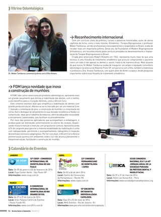  Vitrine Odontológica

> Reconhecimento internacional

Com um currículo cheio de prêmios, cursos e palestras ministradas, autor de vários
capítulos de livros, como o mais recente: Ortodontia - Terapia Biprogressiva, o professor
Weber Tamburus, um dos profissionais mais experientes e respeitados no Brasil, acaba de
receber mais um importante prêmio. Desta vez, da Foundation of Modern Bioprogressive
Orthodontics, em reconhecimento pelos serviços prestados ao desenvolvimento e implantação da Terapia Bioprogressiva no Brasil.
Criada pelo americano Robert Ricketts em 1962, representa muito mais do que uma
técnica, é uma filosofia de tratamento ortodôntico que procura compreender o paciente
como um todo e não apenas os dentes e, assim, tratá-lo de maneira eficaz. Mais atuante
do que nunca, Dr.Weber Tamburus acaba de inaugurar um amplo e equipado consultório
odontológico na zona sul de Ribeirão Preto-SP, em parceria com a filha, também ortodontista
e professora, Dra. Viviane Tamburus, com quem além de dividir o espaço, divide pesquisas
importantes sobre essa filosofia de tratamento ortodôntico.

Dr. Weber Tamburus comemora prêmio com a filha Viviane.

> FGM lança novidade que inova
a construção de munhões
A FGM, líder latino-americana em produtos odontológicos, apresenta mais
um grande lançamento que otimiza a reabilitação dos dentes, com o melhor
custo-benefício para o cirurgião-dentista, como o Allcem Core.
Este cimento resinoso dual que simplifica a reabilitação de dentes com
grande perda estrutural, diferencia-se no mercado por ser um material 3 em
1, fazendo a cimentação do pino, a construção do munhão e a cimentação da
coroa. Outro destaque do lançamento é a sua elevada resistência à flexão e à
compressão, ideal para trabalhos duradouros, além da adequada viscosidade
e escoamento, balanceados, que facilitam os procedimentos.
Por meio das ponteiras aplicadoras que acompanham a embalagem, o
produto pode ser distribuído uniformemente no interior do conduto, dispensando mistura manual e inserção com propulsores Lentulo. Apresenta ainda
62% de carga em peso para ter a máxima estabilidade da reabilitação e conta
com radiopacidade, permitindo o acompanhamento radiográfico e inspeção
de eventuais excessos subgengivais. Por ter cura dual, o Allcem Core oferece
polimerização química em ambientes onde a luz não alcança plenamente e
fotopolimerização, facilitando a construção do munhão.

 Calendário de Eventos
JANEIRO
32º CIOSP - CONGRESSO
INTERNACIONAL DE
ODONTOLOGIA DE SÃO
PAULO
Data: De 30 de janeiro a 02 de fevereiro de 2014
Local: Expo Center Norte - São Paulo-SP
Informações: www.ciosp.com.br
MARÇO
II CONGRESSO
INTERNACIONAL DE
ODONTOLOGIA DO RIO
GRANDE DO SUL
Data: De 27 a 29 de março de 2014
Local: Gran Palazzo Centro de Eventos
- Passo Fundo-RS
Informações: www.ciors2014.com.br
56 > Revista Gutierre Odontolife - EDIÇÃO 57

ABRIL
22º CONGRESO
PERNAMBUCANO
DE ODONTOLOGÍA
- COPEO
Data: De 03 a 06 de abril 2014
Local: Centro de Convenções
de Pernambuco – Recife-PE
Informações: www.copeo.com.br
MAIO
10º ENCONTRO
ORTODONTIA
INDIVIDUALIZADA
CAPELOZZA
Data: Dias 02 e 03 de maio de 2014
Local: MHS Eventos - Rio de Janeiro- RJ
Informações: www.pos-orto.com.br/encontrocapelozza

XXXIII CONGRESO
NACIONAL ICA Y LA 60º
JORNADA ANUAL DE LA
SOCIEDAD PERUANA
DE PRÓTESIS DENTAL Y
MÁXILO FACIAL
Data: De 29 a 31 de maio de 2014
Local: Hotel Las Dunas ICA – Perú
Informações: www.sociedadperuanadeprotesis.org

 