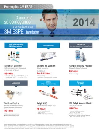 Promoções 3M ESPE

O ano está

só começando

e as vantagens da

3M ESPE

também

Rende até 63 aplicações
R$ 7,92 por aplicação*

Mega Kit Vitremer

Ionômero de Vidro para Restauração
e Construção de Núcleo

15% de desconto

Clinpro XT Varnish
Selante Ionomérico
De: R$ 304,49

R$ 499,00

Por: R$ 259,00

•	Vitremer Pó cor A3 - 9g; •	Vitremer Primer - 6,5 ml;
•	Vitremer Líquido - 8 ml; •	Vitremer Glaze - 6,5 ml.

LANÇAMENTO
Uma nova categoria em Profilaxia Dental

Clinpro Prophy Powder
Pó para Profilaxia Profissional

R$ 140,00

•	Clicker com 10g.
•	Rápido alívio da hipersensibilidade dentinária.

LANÇAMENTO

Sof-Lex Espiral

Kit com Discos Emborrachados
para Acabamento e Polimento

R$ 129,00
•	6 discos para Acabamento (Bege);
•	6 discos para Polimento (Branco).

•	1 frasco com 100g.

GRÁTIS
1 Adper Single Bond 2 (3g)

Economize
R$ 217,76

RelyX ARC

Kit RelyX Veneer Basic

Cimento Resinoso Adesivo Dual

Solução para Facetas

R$ 169,00

R$ 675,00

•	1 clicker (Base e Catalisador)
Cores: A1 OU A3;
•	GRÁTIS: 1 Adper Single Bond 2 (3g).

•	3 seringas RelyX Veneer nas cores
TR, A1 e WO - 3g (cada);

•	1 Single Bond Universal - 5ml;
•	3 clareadores à base de Peróxido de Carbamida
White & Brite Night 16% - 3g (cada).

Imagens meramente ilustrativas. Promoções válidas de 01/01/2014 a 31/03/2014 ou enquanto durarem os estoques. Válidas somente para revendedores autorizados 3M ESPE.
Vitremer: Considerando o rendimento médio do Vitremer Pó cor A3 com 9g (dados internos 3M ESPE). Filtek Z250 XT: Considerando rendimento médio de 30 restaurações por seringa.
Protemp 4 & Express XT: o dispensador está incluso no kit. Express XT Pasta Fluida: os kits são apenas com uma viscosidade. Kit RelyX Veneer Basic: a economia do kit de R$ 217,76
é referente à diferença de valores dos itens unitários, sendo RelyX Veneer R$ 220,26, Clareador White & Brite Night R$ 13,99 e Single Bond Universal R$ 190,00.
8 > Revista Gutierre Odontolife - EDIÇÃO 57

 