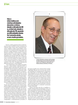  Capa




        Uso a
        informática em
        minhas atividades
        docente e clínica
        desde a década de 80
        e, a internet, desde a
        década de 90, quando
        as dificuldades desta
        ferramenta ainda
        eram muito grandes.


    Enviar e-mails, pesquisar, buscar informa-
ções de cunho científico, social, econômico ou
cultural, pagar contas, fazer transações ban-
cárias, comprar, vender, assistir filmes, ouvir
músicas, ver as notícias do dia, bater papo com
parentes e amigos distantes, se relacionar com
clientes, pacientes e fornecedores, comprar
ingressos para o cinema, jogar uma partida
de gamão com um desconhecido, enfim, a in-
ternet de hoje permite que você se relacione
com o resto do mundo em tempo real, sem
sair de casa, do escritório, ou do consultório                      Laumer quintella, professor da Faculdade
e tem causado mudanças nos hábitos de seus                          de Odontologia de Araçatuba (Foa/Unesp),
usuários, entre eles, cirurgiões-dentistas de                       mestre em Ortodontia, especialista em
diferentes gerações e especialidades.                               Plástica Dental, Dentística e Prótese.
     “Uso a informática em minhas atividades
docente e clínica desde a década de 80 e, a
internet, desde a década de 90, quando as di-
ficuldades desta ferramenta ainda eram mui-       que mais se ganha com a internet hoje é tempo
to grandes. Acompanhei praticamente todos         e agilidade. Mas pra isto você tem que investir
os passos evolutivos da internet no Brasil e,     em qualidade de equipamentos, programas
atualmente, esta ferramenta faz parte ativa da    bem adequados ao seu tipo de trabalho e ter
minha vida profissional. Não me vejo sem ela      conhecimento um pouco além do básico sobre
no meu trabalho e na minha vida particular”,      informática, pra que se aproveite ao máximo
conta o professor universitário Laumer Quin-      o que esta ferramenta tem pra oferecer. Temos
tella, 60 anos, da Faculdade de Odontologia de    vários pacientes que nos conheceram através
Araçatuba da Universidade Estadual Paulista       do site da clínica e troco muitas informações
(Foa/Unesp), mestre em Ortodontia, especia-       com meus alunos e pacientes através de e-mail
lista em Plástica Dental, Dentística e Prótese.   ou redes sociais in box. Vale a pena investir em
    “Fui um dos pioneiros no Brasil a fazer fo-   conhecimento para aproveitamento máximo
tos de casos clínicos através de câmeras foto-    desta maravilha que é a internet”, acrescenta
gráficas digitais, passadas para o computador     Laumer Quintella.
e montadas no Power Point, da Microsoft e,            Quem concorda com ele é o também ci-
atualmente, no Keynote, da Apple, que são fer-    rurgião-dentista Marcelo Rodrigues Alves, 42
ramentas essenciais para a projeção de slides     anos, especialista em Dentística Restauradora
para a ministração de aulas teóricas e apresen-   pela Faculdade de Odontologia de Ribeirão
tação de casos clínicos explicativos para pa-     Preto da Universidade de São Paulo (Forp/
cientes. Na minha clínica particular, a agenda    Usp) e diretor da MC Première Clínica Inte-
de pacientes, a movimentação financeira, os       grada. Para Marcelo, é preciso saber utilizar
registros de trabalhos realizados, a anamnese,    os recursos que a informática e a internet
as fotos antes e depois, são armazenados em       oferecem com coerência, seja para fazer uma
computador e constantemente acessados. O          simples pesquisa, para divulgar seu trabalho

10 > Revista Gutierre Odontolife - EDIÇÃO 53
 