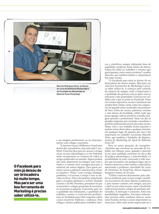 cos e científicos, sempre utilizando fotos de
                                                                         qualidade e próprias, feitas dentro da clínica,
                                                                         vídeos de todos os trabalhos e eventos que
                                                                         participamos, entre outros atrativos”, ressalta
                                                                         Marcelo, que também lembra a importância
                                                                         das redes sociais.
                                                                             “O Facebook para mim já deixou de ser
                                                                         brincadeira há muito tempo. Mas para ser
                      Marcelo Rodrigues Alves, professor                 uma boa ferramenta de Marketing é preci-
                      do curso de Dentística Restauradora                so saber utilizá-lo. A começar pelo controle
                      da Faculdade de Odontologia de                     do número de amigos, onde o importante é
                      Ribeirão Preto (Forp/Usp).                         a qualidade das pessoas com as quais você se
                                                                         relaciona e não quantidade. É preciso ter cui-
                                                                         dado com o que se posta no Facebook. Fotos
                                                                         em eventos esportivos, sociais e familiares são
                                                                         sempre bem vindas, assim como em congres-
                                                                         sos ou quando estou recebendo um professor
                                                                         de fora. Fotos de cursos, palestras, eventos
                                                                         e com alunos da faculdade, enfim, tudo que
                                                                         possa agregar valores positivos à minha ima-
                                                                         gem pessoal e profissional. Hoje em dia as
                                                                         grandes empresas, por exemplo, consultam o
                                                                         perfil de profissionais através das redes sociais.
                                                                         Nelas, você e seu trabalho ficam expostos e
                                                                         podem serem observados a qualquer instante,
                                                                         em qualquer lugar do planeta, por isso é tão
                                                                         importante ter cuidado”, acrescenta Marcelo
                                                                         Alves, que também é fundador do departa-
                      e sua imagem profissional, ou no relaciona-        mento de Marketing da Apcd de Ribeirão
                      mento com colegas e pacientes.                     Preto-SP.
                          “A internet trouxe a biblioteca virtual para       Para as novas gerações de cirurgiões-
                      dentro dos consultórios, mas nem tudo é con-       -dentistas que entraram no mercado de tra-
                      fiável. Uma boa dica para ter acesso a artigos     balho nos últimos anos, quando a internet
                      sérios na área odontológica é o site Pubmed,       já era uma realidade constante no dia-a-dia
                      onde encontramos os resumos de todos os            da prática odontológica, a interatividade e a
                      artigos publicados no mundo. Alguns podem          possibilidade de estar conectado à rede sem-
                      não estar disponíveis na íntegra, mas com o        pre que necessário, em qualquer lugar, são os
                      título e o resumo você consegue procurar o         maiores atrativos, como analisa o especialista,
O Facebook para       material em outros lugares. Para quem mi-          mestrando e professor convidado do curso
mim já deixou de      nistra cursos e palestras, uma boa dica é fazer
                      as citações e “linkar” com o artigo. Qualquer
                                                                         de Dentística da Forp/Usp, Alvaro Augusto
                                                                         Junqueira Júnior, de 28 anos.
ser brincadeira       problema, é só acessar o artigo e tirar as dú-         “Utilizo a internet diariamente, pelo celu-
há muito tempo.       vidas na hora. Outra ferramenta importante
                      para o cirurgião-dentista é o website. Quando
                                                                         lar ou notebook, para acessar artigos científi-
                                                                         cos necessários em meus afazeres acadêmicos
Mas para ser uma      criamos o da MC Première, pensamos no que          e para manter contato com amigos, seja por
boa ferramenta de     os pacientes e colegas gostariam de encontrar
                      ao acessarem as páginas. O paciente quer ver
                                                                         e-mail ou por redes sociais, como o Facebook,
                                                                         onde possuo muitos colegas de profissão adi-
Marketing é preciso   a qualidade das instalações, a qualidade do        cionados. A interação é constante. Acho essa
saber utilizá-lo.     trabalho, o nome e o currículo dos profissio-
                      nais, ter facilidade para obter respostas online
                                                                         possibilidade magnífica. Trocamos informa-
                                                                         ções precisas sobre condutas clínicas, assim
                      e para encontrar telefones e endereço. Para        como ficamos atentos a cursos importantes na
                      colegas e alunos, publicamos trabalhos clíni-      nossa área. Aliás, acho muito importante ter a

                                                                                            www.gutierreodonto.com.br > 11
 
