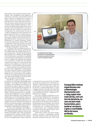 bém pode ser uma grande ferramenta de Ma-
rketing. “Não conseguimos mais imaginar o
mundo sem a internet e seus benefícios. Para
mim a internet se transformou na maior e
melhor maneira de divulgar meu trabalho e
preencher meus cursos. As pessoas me encon-
tram de maneira muito fácil através de todas
as mídias sociais. Também utilizamos a inter-
net para o trabalho clínico, planejamos nossos
casos de forma interdisciplinar, sem que os
membros do time estejam no mesmo local,
ou disponíveis ao mesmo tempo. Ou seja, se
a internet desaparecesse hoje estaríamos em
grande apuro! Há tanto a se explorar que su-
giro a contratação de pessoas especializadas
em internet, mídias sociais, SEO (Search En-
ging Optimization), assessoria de imprensa,
marketing, etc.”, ressalta Coachman, criador
do conceito Digital Smile Design (DSD), com
a colaboração e inputs de parceiros com quem
trabalha, entre eles, Marcelo Calamita, Livio
Yoshinaga, Andréa Ricci e Florin Cofar.
    O conceito DSD foi elaborado para su-
prir deficiências dos próprios profissionais
no trabalho diário de transformação de sor-
risos dos pacientes. “Percebi que havia alguns            Luiz Rodolfo May dos Santos,
links perdidos nos trabalhos de Reabilitação              periodontista e implantodontista,
Oral, relacionados a uma falta de qualidade               formado pela Unip de São Paulo,
na comunicação interdisciplinar, no design do             criador do blog Dicas Odonto.
sorriso e também uma interação muito pobre
com os pacientes. O DSD tem nos ajudado
e muito nestes aspectos”, acrescenta ele, que
ministrará uma palestra no Ciosp 2013, para
apresentar o conceito DSD aos participantes.
    Graças à internet, já é possível, por exem-
plo, fazer todo o diagnóstico e planejamento
para uma cirurgia de implante, com qualidade
e precisão, com uma única consulta, depen-
dendo do caso. E parte disso se deve também
à evolução da radiografia digital que há alguns
anos vem revolucionando o conceito de aqui-
sição de imagens na Odontologia.
    Atualmente, é cada vez maior o número
de clínicas de radiologia odontológica que        e armazenamos em nosso banco de dados,
trabalham com imagens 100% digitais. Além         de modo que profissionais e pacientes de-
da rapidez, o exame digital é um método com-
provadamente seguro, diminui o tempo de
                                                  vidamente cadastrados possam consultá-las
                                                  sempre que for necessário, pelo tempo que
                                                                                                   Compartilho minhas
exposição e a dose de radiação ao paciente e ao   for preciso”, comenta Hugo Rosin, 32 anos,       experiências com
profissional, não agride o meio ambiente e, o
mais importante, produz imagens de alta qua-
                                                  cirurgião-dentista formado pela Forp/Usp
                                                  e radiologista formado pela Fop/Unicamp,
                                                                                                   a Odontologia
lidade e definição que permitem ao cirurgião-     sócio-proprietário da DVI - Diagnóstico Vo-      diariamente com
-dentista fazer diagnósticos mais confiáveis e
precisos. Resumidamente, essas imagens ficam
                                                  lumétrico por Imagem.
                                                      Com cinco unidades localizadas no inte-      o blog, sejam elas
à disposição em um determinado software na        rior de São Paulo (Ribeirão Preto, Araraquara,   mais sérias, com um
rede, podendo ser consultadas pelo profissio-
nal, paciente, ou equipe de profissionais, em
                                                  Franca, São José do Rio Preto e Barretos), a
                                                  DVI também utiliza a rede para o próprio         tom de denúncia, ou
qualquer momento. Também fazem parte do           gerenciamento da empresa e de suas filiais, na   com um tom mais
universo das documentações odontológicas
as tomografias computadorizadas, bastante
                                                  comunicação entre as unidades, seja na parte
                                                  administrativa, financeira, marketing, recur-    humorístico, para
solicitadas e utilizadas pelos odontólogos.       sos humanos, etc. e, também, para estreitar      quebrar um pouco
    “As clínicas de radiologia odontológica e     o relacionamento com cirurgiões-dentistas
tomografia computadorizada, como é o caso da      e pacientes através de mídias sociais e ferra-   o gelo e a seriedade
DVI, obrigatoriamente utilizam a internet para
inúmeras atividades. Hoje, além da realização
                                                  mentas de e-mail marketing.
                                                      Ainda assim, mesmo com tanta moder-
                                                                                                   diária da nossa
e transmissão dos exames, é possível fazer a      nização e avanços, o radiologista acredita       profissão.
digitalização e armazenamento de imagens,         que ainda estamos vivendo um momento de
ou seja, nós digitalizamos exames impressos       transição, sobretudo nesta área. “Não é todo

                                                                                                          www.gutierreodonto.com.br > 13
 