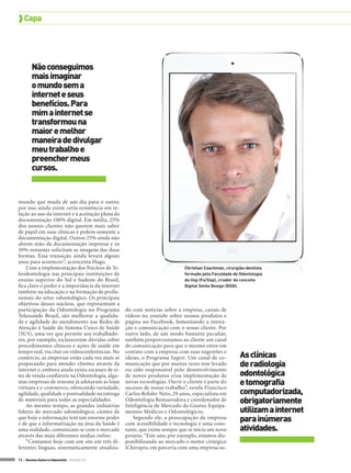  Capa




        Não conseguimos
        mais imaginar
        o mundo sem a
        internet e seus
        benefícios. Para
        mim a internet se
        transformou na
        maior e melhor
        maneira de divulgar
        meu trabalho e
        preencher meus
        cursos.


mundo que muda de um dia para o outro,
por isso ainda existe certa resistência em re-
lação ao uso da internet e à aceitação plena da
documentação 100% digital. Em média, 25%
dos nossos clientes não querem mais saber
de papel em suas clínicas e pedem somente a
documentação digital. Outros 25% ainda não
abrem mão da documentação impressa e os
50% restantes solicitam as imagens das duas
formas. Essa transição ainda levará alguns
anos para acontecer”, acrescenta Hugo.
    Com a implementação dos Núcleos de Te-                                  Christian Coachman, cirurgião-dentista
leodontologia nas principais instituições de                                formado pela Faculdade de Odontologia
ensino superior do Sul e Sudeste do Brasil,                                 da Usp (Fo/Usp), criador do conceito
fica claro o poder e a importância da internet                              Digital Smile Design (DSD).
também na educação e na formação de profis-
sionais do setor odontológico. Os principais
objetivos desses núcleos, que representam a
participação da Odontologia no Programa           do com notícias sobre a empresa, canais de
Telessaúde Brasil, são melhorar a qualida-        vídeos no youtube sobre nossos produtos e
de e agilidade do atendimento nas Redes de        página no Facebook, fomentando a intera-
Atenção à Saúde do Sistema Único de Saúde         ção e comunicação com o nosso cliente. Por
(SUS), uma vez que permite aos trabalhado-        outro lado, de um modo bastante peculiar,
res, por exemplo, esclarecerem dúvidas sobre      também proporcionamos ao cliente um canal
procedimentos clínicos e ações de saúde em        de comunicação para que o mesmo entre em
tempo real, via chat ou videoconferências. No
comércio, as empresas estão cada vez mais se
                                                  contato com a empresa com suas sugestões e
                                                  ideias, o Programa Sugest. Um canal de co-           As clínicas
preparando para atender clientes através da       municação que por muitas vezes tem levado            de radiologia
internet e, embora ainda exista escassez de si-   ou sido responsável pelo desenvolvimento
tes de venda confiáveis na Odontologia, algu-     de novos produtos e/ou implementação de              odontológica
mas empresas de renome já adotaram as lojas
virtuais e e-commerces, oferecendo variedade,
                                                  novas tecnologias. Ouvir o cliente é parte do
                                                  sucesso de nosso trabalho”, revela Francisco
                                                                                                       e tomografia
agilidade, qualidade e pontualidade na entrega    Carlos Rehder Neto, 29 anos, especialista em         computadorizada,
de materiais para todas as especialidades.
    Ao mesmo tempo, as grandes indústrias
                                                  Odontologia Restauradora e coordenador de
                                                  Inteligência de Mercado da Gnatus Equipa-
                                                                                                       obrigatoriamente
líderes do mercado odontológico, cientes de       mentos Médicos e Odontológicos.                      utilizam a internet
que hoje a informação tem um enorme poder
e de que a informatização na área da Saúde é
                                                     Segundo ele, a preocupação da empresa
                                                  com acessibilidade e tecnologia é uma cons-
                                                                                                       para inúmeras
uma realidade, comunicam-se com o mercado         tante, que existe sempre que se inicia um novo       atividades.
através das mais diferentes mídias online.        projeto. “Este ano, por exemplo, estamos dis-
    “Contamos hoje com um site em três di-        ponibilizando ao mercado o motor cirúrgico
ferentes línguas, sistematicamente atualiza-      iChiropro, em parceria com uma empresa su-

14 > Revista Gutierre Odontolife - EDIÇÃO 53
 