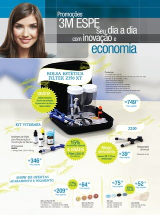 Promoções
                                                                        3M ESPE dia a dia
                                                                              Seu
                                                                                            com inovação e
                                                                                                                       economia
                                                                                                                                   Conteúdo:
                                                        BOLSA ESTÉTICA                                                             11 seringas Filtek Z350 XT;
                                                                                                                                   8 seringas de 4g: Cores A1B, A2B, A3B, B2B, A2E, B2E, A3E, A3D;
                                                         Filtek Z350 XT                                                            3 seringas de 2g: Cores WE, CT, WD;
                                                                                                                                   1 Adper Single Bond 2 de 6g;
                                                                                                                                   1 kit Sof-Lex Pop-On 2380 B;
                                                                                                                                   1 caixa de tiras de lixa com 50 unidades;
                                                                                                                                   1 óculos de proteção antiembaçante 3M;
                                                                                                                                   1 organizador de discos Sof-Lex Pop-On;
                                                                                                                                   1 curso online sobre estética e técnicas de estratificação;

                                         GRÁTIS                                                                                    1 bolsa exclusiva 3M ESPE.


                                         Bolsa exclusiva
                                       Óculos de proteção
                                      Organizador de discos
                                          Curso online
                                                                                                                                                                 R$
                                                                                                                                                                      749
                                                                                                                                                                   Preço sugerido
                                                                                                                                                                                   ,00




          KIT VITReMER
                                                                                                                                                                       Z100

    Ionômero de Vidro
    para Restauração e
    Construção de Núcleo                                                                  15%
                                                                                     de desconto especial
                                                                                                                             Mega
    Kit Promocional                                                                                                                                                                  Restaurador
    GRÁTIS:
    1 seringa Filtek Z350 XT WD 2g                                                   & GRÁTIS                               desconto
                                                                                                                                                                                       Universal
                                                                                     1 Filtek Z350 XT
                                                                                          (Cor: WD-2g)                      Apenas R$ 1,33 por
                                                                                                                                                         R$
                                                                                                                                                              39      ,99

                                                                                                                                                         Preço sugerido
                                                                                                                                                                                     Reposição de 4g


                                 346           ,38                                                                             restauração
                            R$
                              Preço sugerido




           Show de Ofe rta s
  Aca bam ent o e Poli men to
                                                                                       17%
                                                                                       de desconto
                                                                                                     R$
                                                                                                          64     ,99                          R$
                                                                                                                                                   75      ,50

                                                                                                                                              Preço sugerido
                                                                                                                                                                                  R$
                                                                                                                                                                                       52      ,15


                                                                                                                                                                   15%             Preço sugerido

                                                                       209
                                                                                                     Preço sugerido
                                                                                 ,99                                                                               de desconto
                                                                  R$
                                                                    Preço sugerido


                                                Sof-Lex Pop-On Kit:                                                                   Sof-Lex:
                                                Kit 2380B (Série Laranja com                              Sof-Lex Pop-On:             Contém 50 discos de                   Lixa Dental:
                                                120 discos + 1 mandril) OU Kit 1980B                      Reposições com              1/2 pol. (1959 D) OU                  Caixa de tiras de lixa
                                                (Série Azul com 120 discos + 1 mandril)                   30 discos cada              3/4 pol. (1958 D)                     com 150 unid.
16 > Revista Gutierre Odontolife - EDIÇÃO 53
 