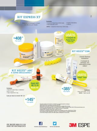 Bretas
                        KIT EXPRESS XT

                                                                                                Conteúdo:
                                    Material de Moldagem à base                                 1 Conjunto de Pasta Densa (250ml cada);                 10 pontas misturadoras;
                                                                                                1 Pasta Fluida M/V ou B/V;                              2 colheres.
                                       de Silicone por Adição
                                                                                                 GRÁTIS: 1 Conjunto de Pasta Densa (100ml cada).




                                                                                                                                                      GRÁTIS
                R$
                     408
                   Preço sugerido
                                  ,10                                                                                                                  1 Conjunto de
                                                                                                                                                       Pasta Densa
                                                                                                                                                           (100ml cada)




                                                                                                                                                                        KIT RelyXTM U200


                                                                                                                                                                                             Cimento Resinoso
                                                                                                                                                                                               Autoadesivo
                                                                                                                                                                                              A evolução da
                                                                                                                                                                                              perfeição, com
                                                                                                                                                                                            desempenho ainda
                                                                                                                                                                                                 melhor!

            Kit RelyX                        TM
                                                  ARC
          & AdPER Single Bond 2

                                                                                                                                                                                       GRÁTIS
                                                                                                                                                                                      1 RelyX™ Temp


                                                           RelyX ARC
                                                           R$ 73,78
Conteúdo:
1 RelyX ARC Clicker (Base e Catalisador) -
Cores: A1 ou A3;
                                                           Neste Kit                                                                        R$
                                                                                                                                                 385
                                                                                                                                                Preço sugerido
                                                                                                                                                                 ,00
                                                                                                                                                                                                          Conteúdo:
                                                                                                                                                                                      1 RelyX U200 Clicker - Cor A2
1 Adper Single Bond 2 (3g).                                                                                                                                                               GRÁTIS: 1 RelyX Temp NE

Custo por dose do cimento: R$ 1,23

                                             R$
                                                  145          ,90

                                                  Preço sugerido
                                                                               Promoções válidas de 01/01/2013 a 31/03/2013 ou enquanto durarem os estoques.
                                                                               Válidas somente para revendedores autorizados 3M ESPE.
                                                                               Bolsa Estética: Curso Online: Instruções de inscrições serão enviadas dentro da bolsa.
                                                                               Kit Vitremer: Oferta válida apenas com a compra do Vitremer 3303NA. A seringa da Filtek Z350 XT WD 2g já está inclusa no kit.
                                                                               Z100: Considerando rendimento médio de 1 seringa com 4g de 30 restaurações.
                                                                               Kit RelyX U200: Promoção exclusiva para o Clicker na cor A2.
                                                                               Kit RelyX ARC: Considerando rendimento médio de 60 cimentações de coroas e inlay/onlay por Clicker.
                                                                               Preço sugerido do Adper Single Bond 2 (3g): R$ 72,12. Itens não podem ser vendidos separadamente.
                                                                               As cores das seringas de todos os kits estão sujeitas a alterações sem aviso prévio.




                                                                   FACEBOOK.COM.BR/3MESPEBrasil           TWITTER.COM/3MESPEBR
                                                                                                                                                                                www.gutierreodonto.com.br > 17
 