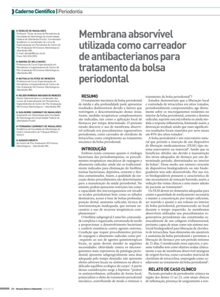  Caderno Científico | Periodontia



                                                   Membrana absorvível
     ◗◗ Denildo de Magalhães
     Professor Titular da área de Periodontia da
     Faculdade de Odontologia da Universidade
     Federal de Uberlândia (Foufu). Coordenador


                                                   utilizada como carreador
     Acadêmico e coordenador do curso de
     Especialização em Periodontia do Centro de
     Pós-Graduação HD Ensinos Odontológicos -
     Uberlândia-MG.


                                                   de antibacterianos para
     E-mail: denildo@foufu.ufu.br
     Fone: (34) 3224 0352

     ◗◗ Marina de Melo Naves


                                                   tratamento da bolsa
     Professora do Curso Especialização em
     Periodontia e Implantodontia do Centro de
     Pós-Graduação HD Ensinos Odontológicos -



                                                   periodontal
     Uberlândia-MG.

     ◗◗ Nathalia Silveira de Menezes
     Professora do Curso Especialização em
     Periodontia e Implantodontia do Centro de
     Pós-Graduação HD Ensinos Odontológicos -
     Uberlândia-MG.

     ◗◗ Helder Henrique Machado de Menezes
     Diretor Administrativo e coordenador dos
                                                     RESUMO                                            tratamento da bolsa periodontal”?
     cursos de Especialização em Periodontia e       O tratamento mecânico da bolsa periodontal           Estudos demonstram que a liberação local
     Implantodontia do Centro de Pós-Graduação     de média e alta profundidade pode apresentar        e controlada de tetraciclina em sítios tratados,
     HD Ensinos Odontológicos - Uberlândia-MG.
                                                   resultados desfavoráveis devido a fatores que       periodontalmente comprometidos, age direta-
     ◗◗ Guilherme Carminati de Magalhães           restringem a descontaminação dessas áreas.          mente sobre os microrganismos residentes no
     Graduando em Odontologia pela Faculdade       Assim, medidas terapêuticas complementares          interior da bolsa periodontal, cemento e dentina
     de Odontologia da Universidade Federal de
     Uberlândia (Foufo).
                                                   são indicadas, tais como a aplicação local de       radicular, suprime essa microbiota ou ainda mo-
                                                   fármacos por tempo determinado. O presente          dula a resposta inflamatória, limitando assim, a
     ◗◗ Fernanda Carminati de Magalhães            estudo descreve o uso de membrana absorví-          destruição tecidual, sendo que esses significati-
     Acadêmica da Faculdade de Odontologia do
     Centro Universitário do Triângulo Mineiro     vel utilizada nos procedimentos regenerativos       vos resultados foram mantidos por nove meses
     (Unitri).                                     periodontais, como carreador de cloridrato de       em 85% dos sítios tratados3.
                                                   tetraciclina como complemento ao tratamento            A bolsa periodontal é um reservatório natu-
     ◗◗ Agradecimento
     Ao Centro de Pós-Graduação HD Ensinos         mecânico da bolsa periodontal.                      ral que permite a inserção de um dispositivo
     Odontológicos - Uberlândia-MG..                                                                   de liberação medicamentosa (DLM) tipo sis-
                                                     INTRODUÇÃO                                        tema reservatório ou matricial4. Sendo que os
                                                      Embora exista consenso quanto à etiologia        benefícios obtidos são devido à manutenção
                                                   bacteriana das periodontopatias, os procedi-        dos níveis adequados do fármaco por um de-
                                                   mentos terapêuticos mecânicos de raspagem e         terminado período, determinados no interior
                                                   alisamento radicular, ainda são os tradicional-     da bolsas5. Desse modo, um número crescente
                                                   mente indicados para eliminação do biofilme,        de dispositivos biodegradáveis ou não biode-
                                                   toxinas bacterianas, depósitos, cemento e den-      gradáveis tem sido desenvolvido. Por sua vez,
                                                   tina contaminados. Assim, a qualidade da exe-       os biodegradáveis possuem a característica de
                                                   cução destes procedimentos são determinantes        não necessitarem de remoção havendo, assim, a
                                                   para a manutenção da saúde periodontal. No          redução das visitas clínicas e uma maior adesão
                                                   entanto, podem apresentar restrições tais como:     do paciente ao tratamento6.
                                                   a capacidade dos microorganismos em invadir            Os DLM devem ter dimensões adequadas para
                                                   os tecidos periodontais bem como os túbulos         conter a quantidade de medicamento necessária
                                                   dentinários, acesso à base de bolsas profundas,     e manter a concentração por tempo suficiente,
                                                   posição dental, anatomia radicular, técnica de      ser inserido e ajustar o seu volume no interior
                                                   instrumentação inadequada, que tornam ne-           da bolsa periodontal, permanecendo no local
                                                   cessário o uso de recursos terapêuticos com-        durante o tempo requerido. As membranas
                                                   plementares1.                                       absorvíveis utilizadas nos procedimentos re-
                                                      O biofilme subgengival é uma bio-comunida-       generativos periodontais são constituídas es-
                                                   de complexa e organizada, estruturada de modo       sencialmente de um colágeno tridimensional,
                                                   a proporcionar o desenvolvimento bacteriano         portanto, capaz de atuar como um sistema ma-
                                                   e conferir resistência contra agentes externos.     tricial biodegradável para liberação de cloridra-
                                                   Condição que requer procedimentos prévios           to de tetraciclina. Suas dimensões são ajustáveis
                                                   de raspagem e alisamento radicular como pré-        à anatomia da bolsa periodontal e permitem a
                                                   -requisito ao uso de agentes quimioterápicos        liberação do fármaco por um período mínimo
                                                   locais, os quais devem atender às seguintes         de 21 dias. Considerando esses aspectos, o pre-
                                                   necessidades: efetividade contra os microor-        sente trabalho tem como objetivo avaliar clinica-
                                                   ganismos mais expressivos da patologia perio-       mente o uso de membrana absorvível xenógena
                                                   dontal; apresente subgengivalmente uma dose         de origem bovina, como carreador matricial de
                                                   adequada pelo tempo desejado; não apresente         cloridrato de tetraciclina, empregada como co-
                                                   efeitos adversos locais ou sistêmicos ou altere o   adjuvante no tratamento da bolsa periodontal7.
                                                   delicado equilibro ecológico do corpo2. A partir
                                                   dessas considerações surge a hipótese: “podem         RELATO DE CASO CLÍNICO
                                                   os antimicrobianos, utilizados de forma local,        Paciente portador de periodontite crônica na
                                                   potencializar o efeito do tratamento periodontal    região dos dentes 13 ao 23, com sinais clínicos
                                                   mecânico, contribuindo de modo a otimizar o         de inflamação, presença de sangramento a son-

26 > Revista Gutierre Odontolife - EDIÇÃO 53
 