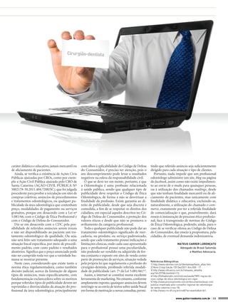 caráter didático e educativo, jamais mercantil ou   com olhos à aplicabilidade do Código de Defesa       tindo que referido anúncio seja suficientemente
de aliciamento de pacientes.                        do Consumidor, é preciso ter atenção, pois o         dirigido para cada situação e tipo de clientes.
   Ainda, se verifica a existência de Ações Civis   seu descumprimento pode levar a resultados              Portanto, nada impede que um profissional
Públicas ajuizadas por CROs, como por exem-         negativos na esfera da responsabilidade civil.       odontólogo administre um site, blog ou página
plo a Ação Civil Pública ajuizada pelo CRO de          O que se deve ter em mente, portanto, é que       do facebook, assim como não existe impedimen-
Santa Catarina (AÇÃO CIVIL PÚBLICA Nº               a Odontologia é uma profissão relacionada            to ao envio de e-mails para quaisquer pessoas,
5002178-30.2011.404.7200/SC), que foi julgada       à saúde pública, sendo que qualquer tipo de          ou à utilização dos chamados mailings, desde
procedente para proibir a veiculação em sites de    publicidade deve respeitar o Código de Ética         que não tenham finalidade mercantil ou de ali-
compras coletivas, anúncios de procedimentos        Odontológica, de forma a não se desvirtuar a         ciamento de pacientes, mas unicamente com
e tratamentos odontológicos, ou qualquer pu-        finalidade da profissão. Existe garantia ao di-      finalidade didática e educativa, excluindo-se,
blicidade da área odontológica que contenham        reito de publicidade, desde que seja discreta e      naturalmente, a utilização do chamado e-com-
preço, modalidades de pagamento ou serviços         comedida, a fim de se respeitar os direitos dos      merce, exatamente por ter a referida finalidade
gratuitos, porque em desacordo com a Lei nº         cidadãos, em especial aqueles descritos no Có-       de comercialização e que, possivelmente, dará
5.081/66, com o Código de Ética Profissional e      digo de Defesa do Consumidor, a proteção dos         ensejo à instauração de processo ético profissio-
com o Código de Defesa do Consumidor.               valores éticos e desde que não se promova o          nal, face à transgressão de normas do Código
   Diz-se em desacordo com o CDC pela pos-          aviltamento da categoria profissional.               de Ética Odontológica, podendo, ainda, para o
sibilidade de referidos anúncios serem irreais         Toda e qualquer publicidade não pode dar ao       caso de se verificar ofensa ao Código de Defesa
e não ser disponibilizado ao paciente um tra-       tratamento odontológico significado de mer-          do Consumidor, dar ensejo à propositura, pelo
tamento odontológico de qualidade. Ou seja,         cadoria, ou produto, ou serviço padronizado,         cidadão, de eventual demanda indenizatória.
não será feito um tratamento adequado a uma         sendo que cada tratamento possui indicações e
situação bucal específica, por meio de procedi-     limitações clínicas, onde cada caso apresentado                              MATEUS CARRER LORENÇATO
mento padrão, com custo padrão e resultados         para o profissional possui uma peculiaridade,                                 Advogado de Brasil Salomão
aleatórios. Significa que o preço anunciado pode    não podendo ser vendido ou adquirido de for-                                         e Matthes Advocacia.
não ser cumprido toda vez que a variedade hu-       ma conjunta e exposto em sites de venda como
mana se mostrar presente.                           parte de promoções de serviços, situação vedada
                                                                                                         Referências Bibliográficas
   Neste caso, considerando que existe tanto a      pela própria lei que regulamenta a profissão do      1) http://www.odontex.com.br/dentalview/texto_atlas.htm.
norma ética regulamentadora, como também            cirurgião-dentista, proibindo referida modali-       2) Novo Crosp Edição 135 Dez/2011 Ano XXX - 17.
decisão judicial, acerca da limitação de alguns     dade de publicidade (art. 7º da Lei 5.081/66)5,6.    3) http://www.influence.com.br/releases_detalhe.
                                                                                                         asp?id=2373&clienteid=112.
tipos de anúncios, mais especificamente, com           Assim, a internet se constitui numa excelente     4) http://folhadomate.com/noticias/saude/7892-regras-do-
fundamentação esclarecedora sobre os motivos        ferramenta de marketing. No entanto, conforme        novo-codigo-de-etica-odontologica-em-vigor.
porque referidos tipos de publicidade devem ser     amplamente exposto, quaisquer anúncios devem         5) http://www.proconjoinville.com.br/documentos/acao-civil-
                                                                                                         publica-impetrada-pelo-conselho-regional-de-odontologia-
reprimidas e desvinculadas da atuação do pro-       restringir-se ao envio de textos sobre saúde bucal   de-santa-catarina-crosc-50.
fissional da área odontológica, principalmente      em forma de motivação a novas consultas, permi-      6) http://www.cro-df.org.br/crodf/?ac=evento&id=361.


                                                                                                                                www.gutierreodonto.com.br > 53
 