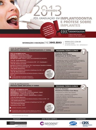 PÓS - GRADUAÇÃO EM




                                                                                                                      WWW.CEEC.COM.BR
                            INFORMAÇÕES E INSCRIÇÕES                          [16] 3945.8843                          CEEC@CEEC.COM.BR
                                                                                                                      AV ANTONIO PASCHOAL, 1635 - SERTÃOZINHO SP


curso de aperfeiçoamento
IMPLANTES DENTARIOS OSSEOINTEGRÁVEIS 4ª TURMA                                                      PROGRAMA TEÓRICO-CLÍNICO
INÍCIO: 22 de MARÇO de 2013
                                                                                                  Tema em destaque:
DURAÇÃO: 20 MÓDULOS EM 10 MESES                                                                   Implantes Cone Morse e
FREQUÊNCIA: ÀS SEXTAS-FEIRAS, QUINZENAIS                                                          Manipulação de Tecidos Moles
INVESTIMENTO: 12 PARCELAS DE R$ 560,00                                                            • Introdução à Implantodontia: Histórico e evolução
NATUREZA DO CURSO: TEÓRICO, CLÍNICO COM ATENDIMENTO DE PACIENTES                                  • Sistema Neodent de Implantes osseointegraveis
• Prof. Ms. Danilo Maeda Reino                                                                    • Diagnostico por imagem em implantodontia, da periapical à
                                                                                                  TCFC “CONE BEAM” de alta resolução, com ênfase a tradicional
Especialista, Mestre e Doutorando em Periodontia FORP - USP ( Coordenador )                       radiografia panorâmica digital com tamanho real 1:1
• Prof. Ms. Antonio Luis Cussioli                                                                 • Técnicas cirúrgicas para implantação
Especialista em Endodontia e Implantodontia FOAr - Unesp-Araraquara, Especialista em Radiologia   • Processo de cicatrização de alvéolos frescos
FOB - USP e Mestre em Endodontia FORP - USP                                                       • Abordagem de alvéolos contaminados
                                                                                                  • Noções de planejamento protético em implantodontia
• Prof. Glauber Macedo Rama
                                                                                                  • Aspectos básicos da prótese implanto suportada
Especialista em Periodontia e Mestrando em Reabilitação Oral FORP - USP
                                                                                          HE      • Planejamento virtual
• Prof. DR. Wilson Matsumoto                                                        GAN T         • Princípios e técnicas de cirurgia plástica peri-implantar
Professor Doutor do Departamento de Materiais Dentários e Prótese da                  0 1 KI O
                                                                                          RGIC    • Enxertia de tecido conjuntivo
FORP - USP                                                                          CIRÚ DENT     • Implante imediato com enxertos e biomateriais
                                                                                     NEO O*       • Carga imediata: da extração atraumática ao provisório com
    A CEEC FONECERÁ OS MOTORES CIRÚRGICOS                                               NOV
    EM PARCERIA COM A NEODENT E A DENTSCLER                                                       função imediata, quando indicar e como fazer?




curso de aperfeiçoamento
PRÓTESE SOBRE IMPLANTES 3ª TURMA                                                                  PROGRAMA TEÓRICO-CLÍNICO
                                                                                                  Tema em destaque:
INÍCIO: 15 de MARÇO de 2013
DURAÇÃO: 12 MÓDULOS EM 12 MESES                                                                   Plataforma Protética Cone Morse
FREQUÊNCIA: 01 VEZ AO MÊS, ÀS SEXTAS [MANHÃ / TARDE]                                              • Planejamento em prótese sobre implantes
INVESTIMENTO: 12 PARCELAS DE R$ 510,00
                                                                                                  • Guias cirúrgicos, radiográficos e tomográficos
NATUREZA DO CURSO: TEÓRICO, LABORATORIAL E CLÍNICO
                                                                                                  • Tecidos peri implantar e periodontal
• Prof. DR. Wilson Matsumoto                                                                      • Sistemas de implantes e tipos de plataformas protéticas
Professor Doutor do Departamento de Materiais Dentários e Prótese da FORP - USP                   • Componentes protéticos
• Prof. Glauber Macedo Rama                                                                       • Biomecânica e oclusão
Especialista em Periodontia e Mestrando em Reabilitação Oral FORP - USP                           • Moldagem em prótese sobre implantes
• Prof. Paula Pastana Beraldo                                                                     • Implantes unitários
Especialista em Prótese - AORP                                                                    • Prótese fixa sobre implantes: parafusada ou cimentada
                                                                                         HE
                                                                                    GAN T         • Overdentures
    SISTEMA UTILIZADO_NEODENT                                                        01 KI        • Estética em implantodontia
                                                                                            CO
                                                                                       TÉTI
                                                                                    PRO VO*       • Cirurgia guiada
    OS PACIENTES PARA O CURSO JÁ ESTÃO TRIADOS DO CURSO DE                            N O         • Carga imediata: quando usar?
    APERFEIÇOAMENTO EM IMPLANTES OSSEOINTEGRADOS DA CEEC


   * O kit será fornecido pela instituição.




                                                                                                                                         www.gutierreodonto.com.br > 59
 