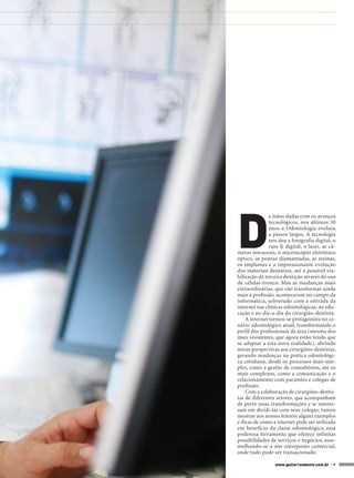 D
               e mãos dadas com os avanços
               tecnológicos, nos últimos 30
               anos a Odontologia evoluiu
               a passos largos. A tecnologia
               nos deu a fotografia digital, o
               raio X digital, o laser, as câ-
meras intraorais, o microscópio eletrônico
óptico, as pontas diamantadas, as resinas,
os implantes e a impressionante evolução
dos materiais dentários, até a possível via-
bilização da terceira dentição através do uso
de células-tronco. Mas as mudanças mais
extraordinárias, que vão transformar ainda
mais a profissão, aconteceram no campo da
informática, sobretudo com a entrada da
internet nas clínicas odontológicas, na edu-
cação e no dia-a-dia do cirurgião-dentista.
    A internet tornou-se protagonista no ce-
nário odontológico atual, transformando o
perfil dos profissionais da área (mesmo dos
mais resistentes, que agora estão tendo que
se adaptar a esta nova realidade), abrindo
novas perspectivas aos cirurgiões-dentistas,
gerando mudanças na prática odontológi-
ca cotidiana, desde os processos mais sim-
ples, como a gestão de consultórios, até os
mais complexos, como a comunicação e o
relacionamento com pacientes e colegas de
profissão.
    Com a colaboração de cirurgiões-dentis-
tas de diferentes setores, que acompanham
de perto essas transformações e se interes-
sam em dividi-las com seus colegas, vamos
mostrar aos nossos leitores alguns exemplos
e dicas de como a internet pode ser utilizada
em benefício da classe odontológica, essa
poderosa ferramenta que oferece infinitas
possibilidades de serviços e negócios, asse-
melhando-se a um entreposto comercial,
onde tudo pode ser transacionado.

                 www.gutierreodonto.com.br > 9
 