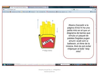 Abans d’accedir a la
                                      pàgina d’inici hi ha una
                                      petita intro en el que un
                                     diagrama de barres que
                                       simula un paquet de
                                      patates fregides pugen
                                        amunt i avall com si
                                      ballessin, al ritme de la
                                     música. Això és pot evitar
                                      mitjançan el botó “skip
                                                 intro”




Disseny Visual Pac 3 - Infogràfica
        David Gutiérrez
 