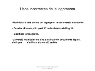 Usos incorrectes de la logomarca


-Modificació dels colors del logotip en la seva versió multicolor.

- Canviar el tamany i/o posició de les barres del logotip.

- Modificar la tipografia.

-La versió multicolor no s’ha d’utilitzar en documents legals,
sinó que     s’utilitzarà la versió en b/n.




                        Disseny Visual Pac 3 - Infogràfica
                                David Gutiérrez
 