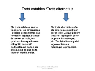 Trets estables /Trets alternatius



Els trets estables són la                    Els trets alternatius són
tipografia, les dimensions                   els colors que s’utilitzen
i posició de les barres que                  per el logo. Ja que podem
formen el logotip. I també                   trobar el logotip en color
és un tret estable, els                      or, plata, blanc/negre,
quatre colors que formen                     etc..També el tamany del
el logotip en versió                         logo mentres es
multicolor, no poden ser                     mantingui la proporció.
altres, sino és que es fa
tot d’un mateix color.




                       Disseny Visual Pac 3 - Infogràfica
                               David Gutiérrez
 