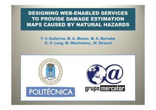 DESIGNING WEB-ENABLED SERVICES
TO PROVIDE DAMAGE ESTIMATIONTO PROVIDE DAMAGE ESTIMATION
MAPS CAUSED BY NATURAL HAZARDS
F. V. Gutierrez, M. A. Manso, M. A. Bernabe
D H Lang M Wachowicz W StrauchD. H. Lang, M. Wachowicz,, W. Strauch
 