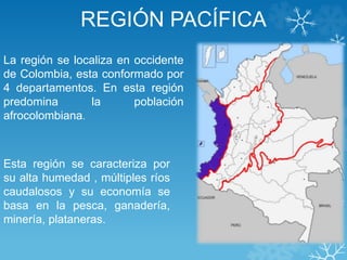 REGIÓN PACÍFICA
La región se localiza en occidente
de Colombia, esta conformado por
4 departamentos. En esta región
predomina la población
afrocolombiana.
Esta región se caracteriza por
su alta humedad , múltiples ríos
caudalosos y su economía se
basa en la pesca, ganadería,
minería, plataneras.
 