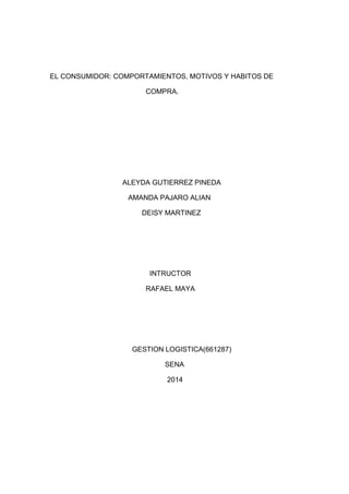 EL CONSUMIDOR: COMPORTAMIENTOS, MOTIVOS Y HABITOS DE
COMPRA.

ALEYDA GUTIERREZ PINEDA
AMANDA PAJARO ALIAN
DEISY MARTINEZ

INTRUCTOR
RAFAEL MAYA

GESTION LOGISTICA(661287)
SENA
2014

 
