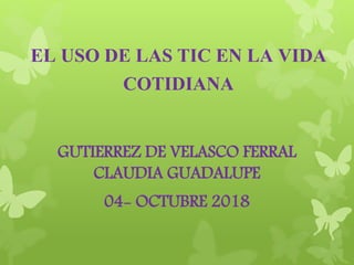 EL USO DE LAS TIC EN LA VIDA
COTIDIANA
GUTIERREZ DE VELASCO FERRAL
CLAUDIA GUADALUPE
04- OCTUBRE 2018
 