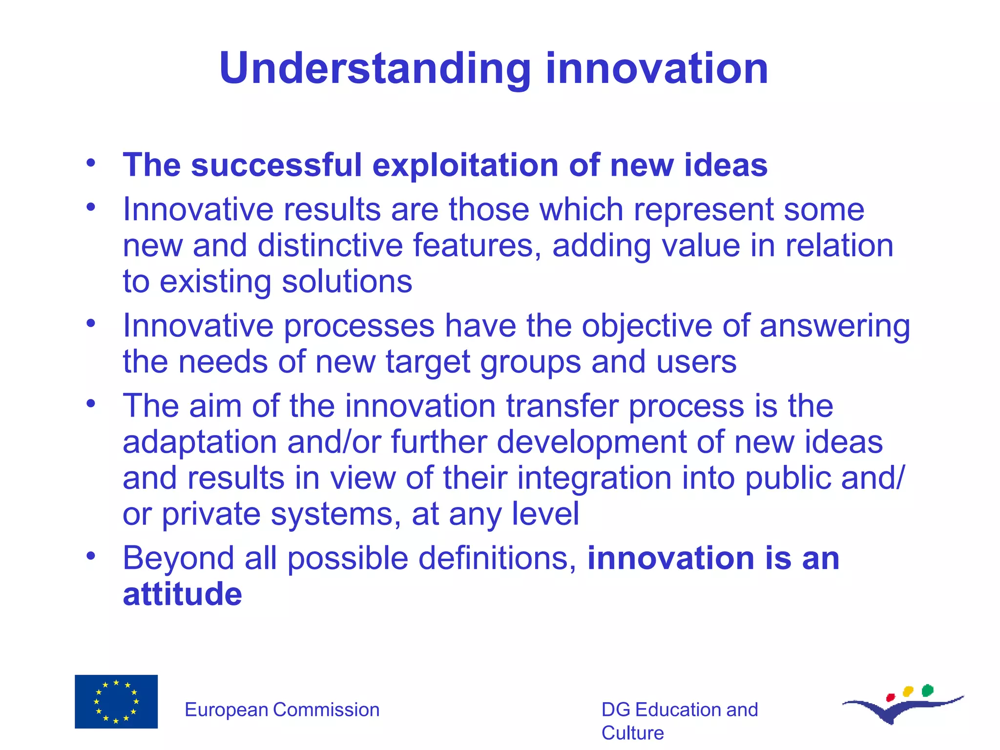 Understanding i nnovation   T he successful exploitation of new ideas Innovative results are those which represent some new and distinctive features,   adding value in relation to  existing  solutions Innovative  process es  ha ve  the objective of answering the needs of new target groups and users The aim of  the  innovation transfer process is the adaptation and/or further development of  new ideas and  results  in view of their  integration into public and/or private systems , at any level Beyond all possible definitions,  innovation is an attitude 