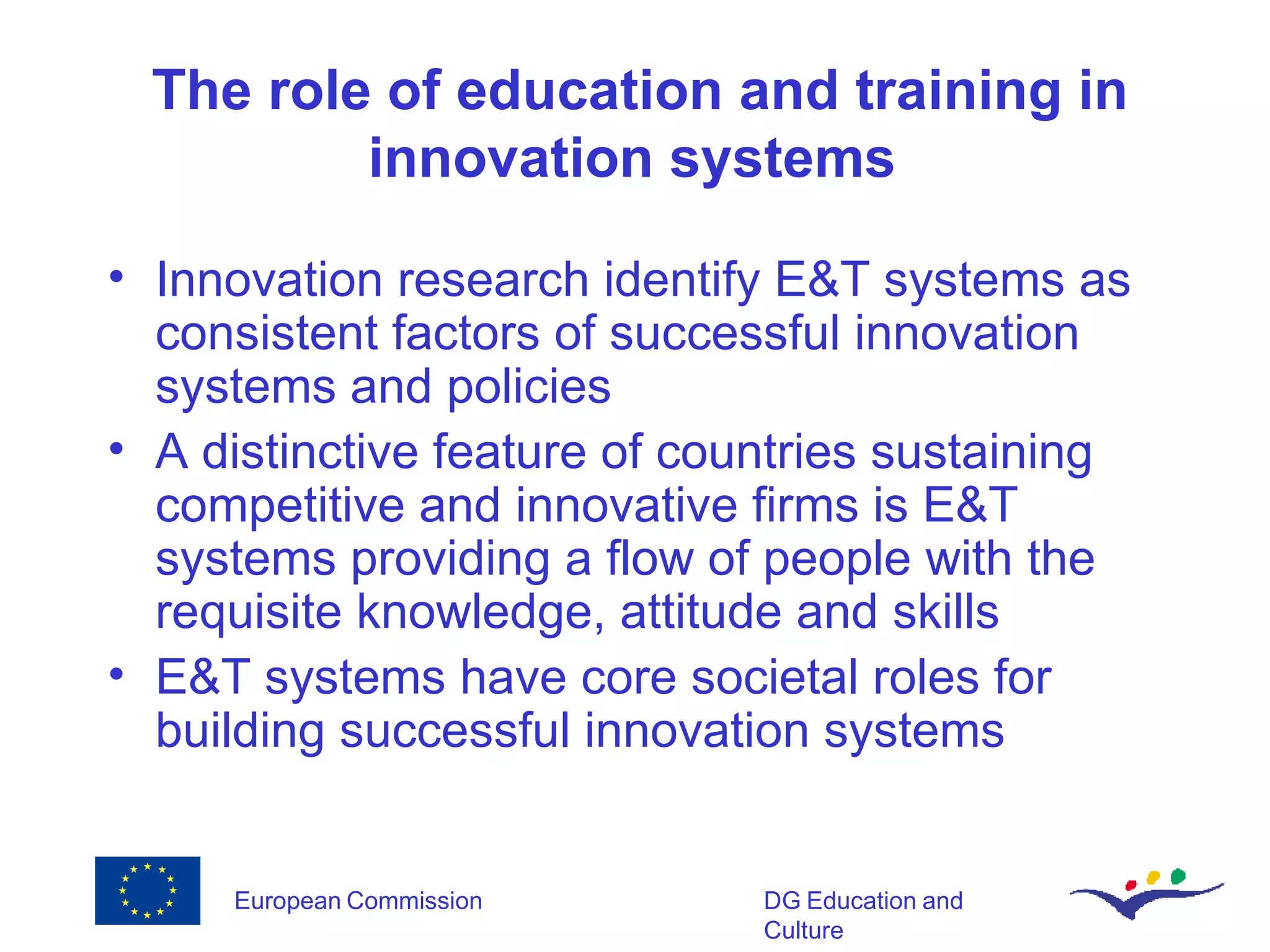 The role of education and training in innovation systems  Innovation research identify E&T systems as consistent factors of successful innovation systems and policies A distinctive feature of countries sustaining competitive and innovative firms is E&T systems providing a flow of people with the requisite knowledge, attitude and skills E&T systems have core societal roles for building successful innovation systems 