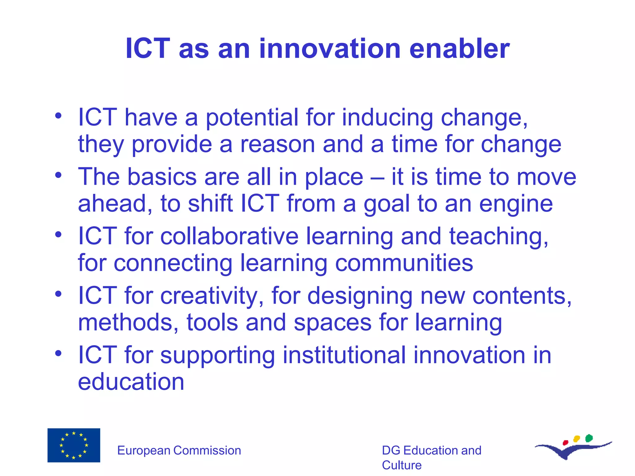 ICT as an innovation enabler ICT have a potential for inducing change, they provide a reason and a time for change The basics are all in place – it is time to move ahead, to shift ICT from a goal to an engine ICT for collaborative learning and teaching, for connecting learning communities ICT for creativity, for designing new contents, methods, tools and spaces for learning ICT for supporting institutional innovation in education  