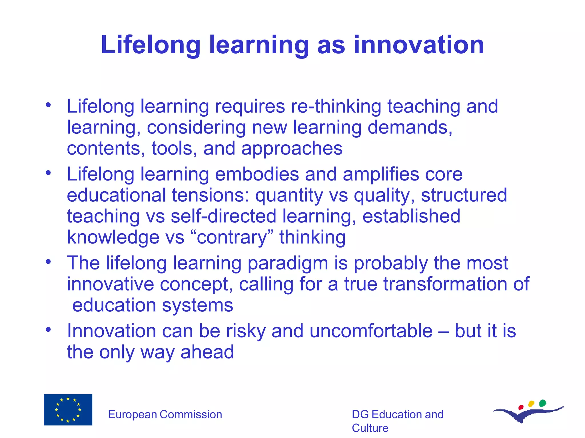 Lifelong learning as innovation Lifelong learning requires re-thinking teaching and learning, considering new learning demands, contents, tools, and approaches Lifelong learning embodies and amplifies core educational tensions: quantity vs quality, structured teaching vs self-directed learning, established knowledge vs “contrary” thinking The lifelong learning paradigm is probably the most innovative concept, calling for a true transformation of  education systems Innovation can be risky and uncomfortable – but it is the only way ahead 