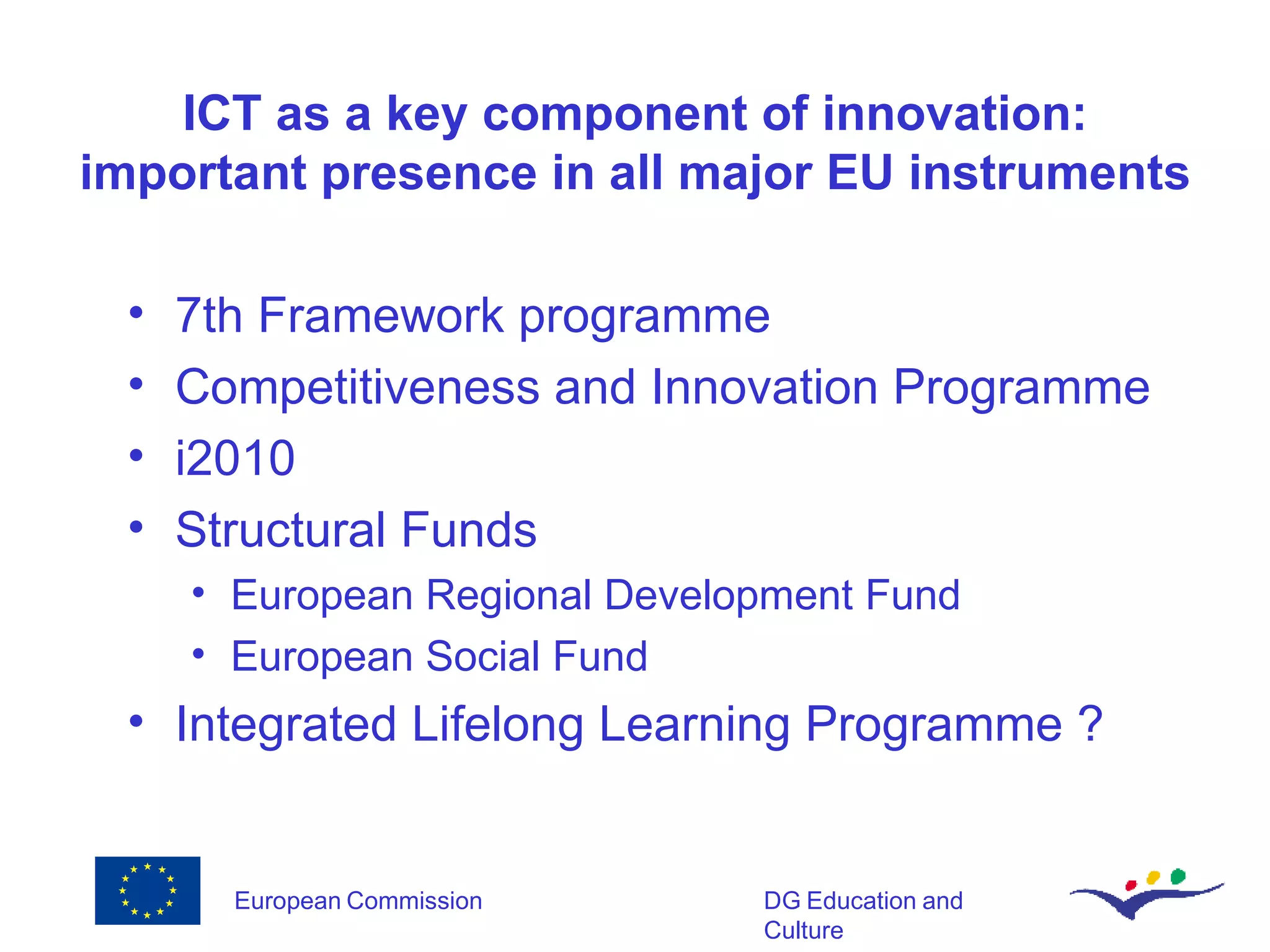 ICT as a key component of innovation: important presence in all major EU instruments 7th Framework programme Competitiveness and Innovation Programme i2010 Structural Funds European Regional Development Fund European Social Fund Integrated Lifelong Learning Programme ? 