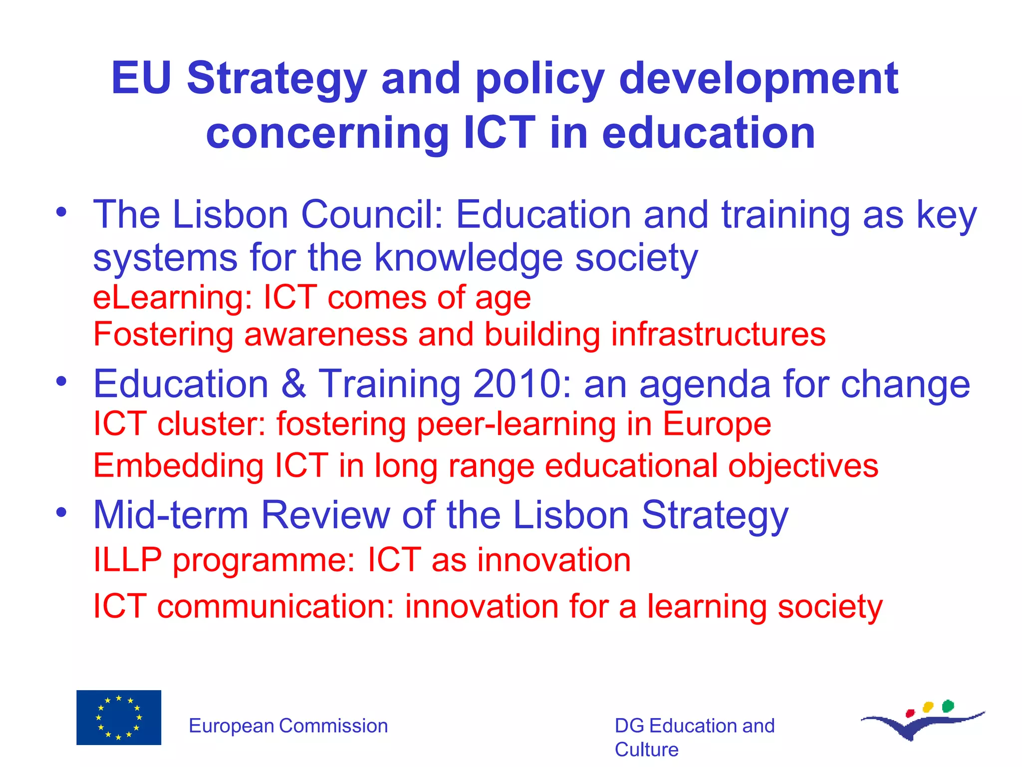 EU Strategy and policy development  concerning ICT in education The Lisbon Council: Education and training as key systems for the knowledge society  eLearning: ICT comes of age Fostering awareness and building infrastructures Education & Training 2010: an agenda for change  ICT cluster: fostering peer-learning in Europe Embedding ICT in long range educational objectives   Mid-term Review of the Lisbon Strategy ILLP programme:   ICT as innovation ICT communication: innovation for a learning society 