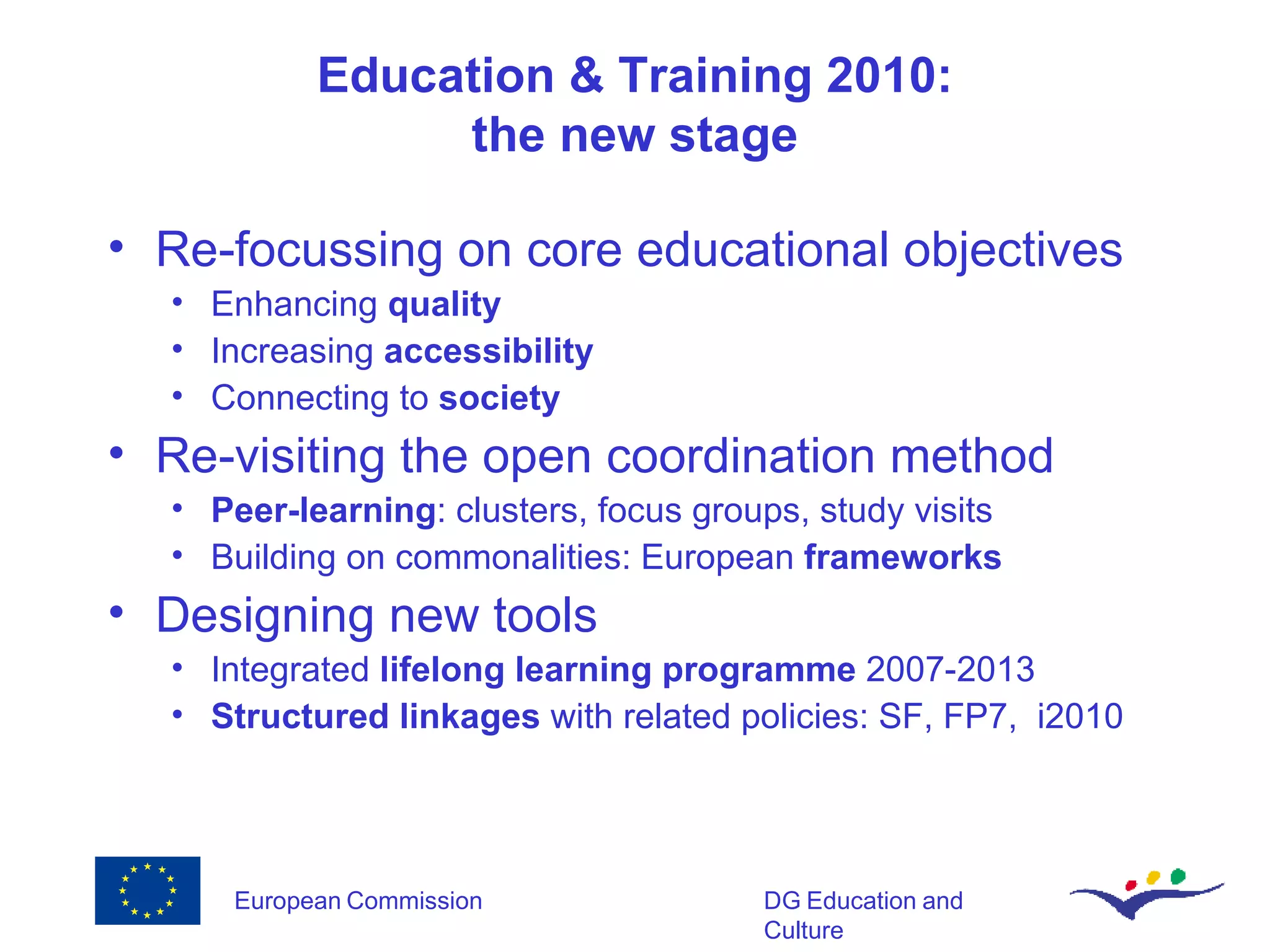 Education & Training 2010: the new stage Re-focussing on core educational objectives Enhancing  quality Increasing  accessibility Connecting to  society Re-visiting the open coordination method Peer-learning : clusters, focus groups, study visits Building on commonalities: European  frameworks Designing new tools Integrated  lifelong learning programme  2007-2013 Structured linkages  with related policies: SF, FP7,  i2010 