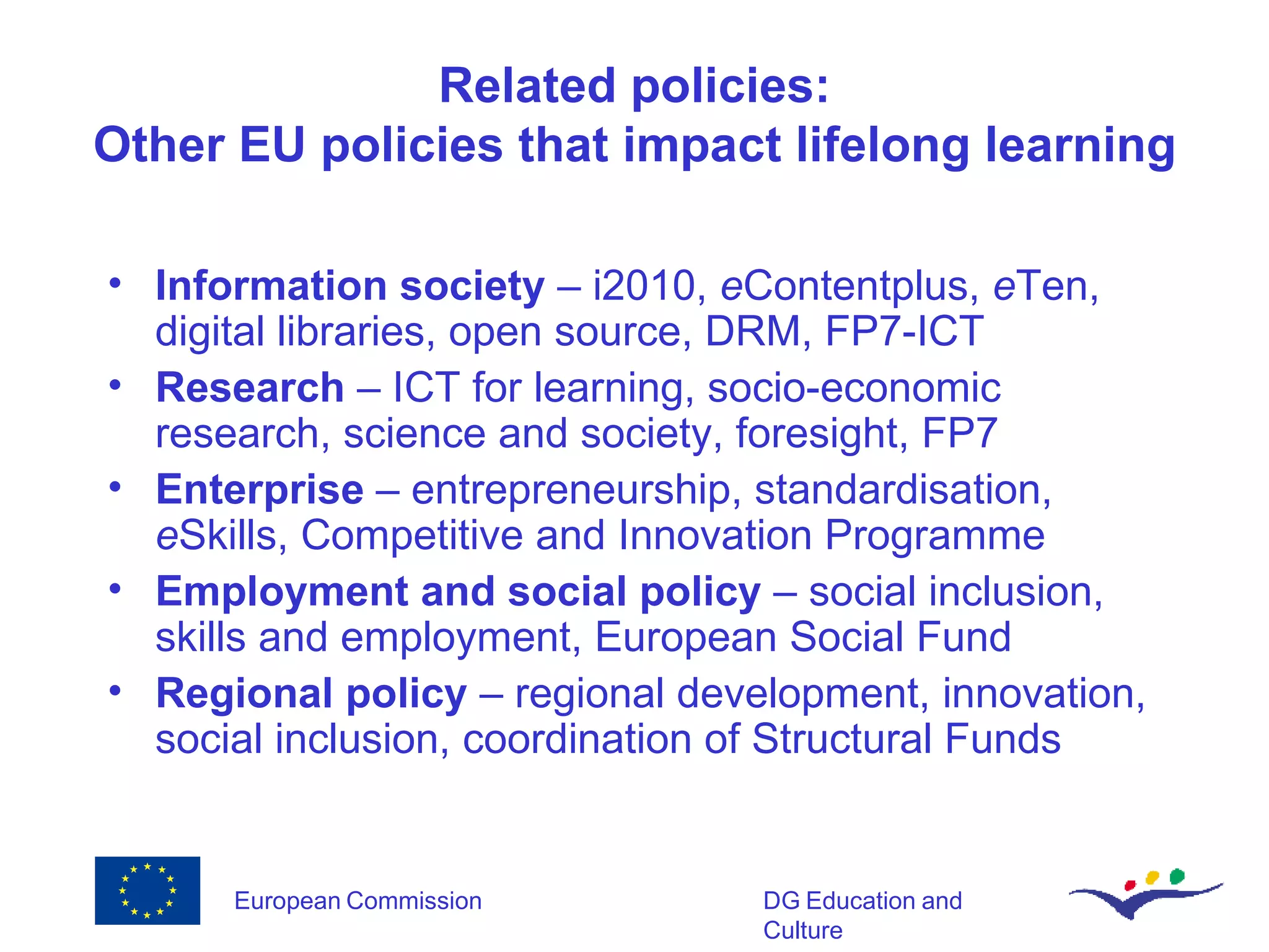 Related policies: Other EU policies that impact lifelong learning Information society  – i2010,  e Contentplus,  e Ten, digital libraries, open source, DRM, FP7-ICT Research  – ICT for learning, socio-economic research, science and society, foresight, FP7 Enterprise  – entrepreneurship, standardisation,  e Skills, Competitive and Innovation Programme Employment and social policy  – social inclusion, skills and employment, European Social Fund Regional policy  – regional development, innovation, social inclusion, coordination of Structural Funds 