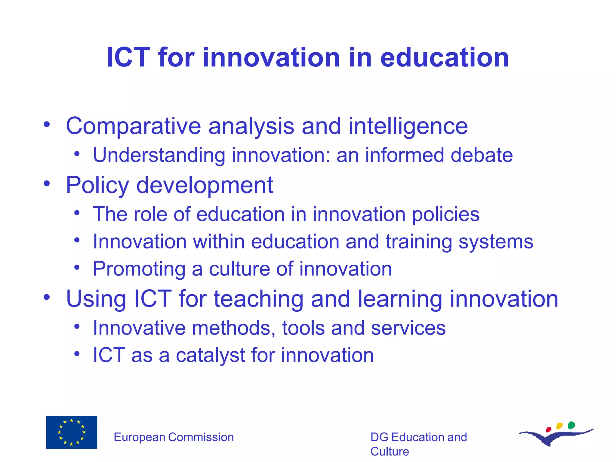 ICT for innovation in education Comparative analysis and intelligence Understanding innovation: an informed debate Policy development The role of education in innovation policies Innovation within education and training systems Promoting a culture of innovation Using ICT for teaching and learning innovation Innovative methods, tools and services ICT as a catalyst for innovation 