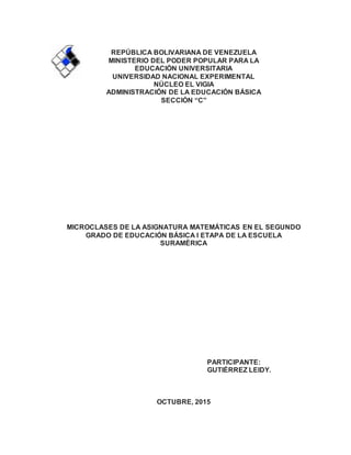 REPÚBLICA BOLIVARIANA DE VENEZUELA
MINISTERIO DEL PODER POPULAR PARA LA
EDUCACIÓN UNIVERSITARIA
UNIVERSIDAD NACIONAL EXPERIMENTAL
NÚCLEO EL VIGIA
ADMINISTRACIÓN DE LA EDUCACIÓN BÁSICA
SECCIÓN “C”
MICROCLASES DE LA ASIGNATURA MATEMÁTICAS EN EL SEGUNDO
GRADO DE EDUCACIÓN BÁSICA I ETAPA DE LA ESCUELA
SURAMÉRICA
PARTICIPANTE:
GUTIÉRREZ LEIDY.
OCTUBRE, 2015
 