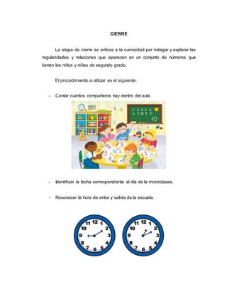 CIERRE
La etapa de cierre se enfoca a la curiosidad por indagar y explorar las
regularidades y relaciones que aparecen en un conjunto de números que
tienen los niños y niñas de segundo grado.
El procedimiento a utilizar es el siguiente:
- Contar cuantos compañeros hay dentro del aula.
- Identificar la fecha correspondiente al día de la microclases.
- Reconocer la hora de entra y salida de la escuela.
 