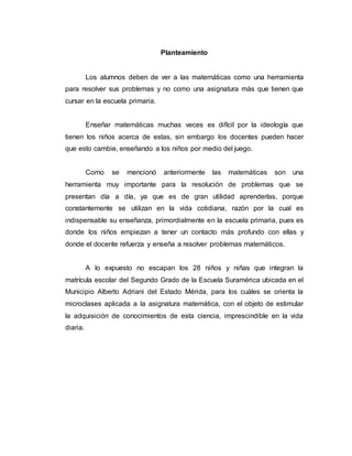 Planteamiento
Los alumnos deben de ver a las matemáticas como una herramienta
para resolver sus problemas y no como una asignatura más que tienen que
cursar en la escuela primaria.
Enseñar matemáticas muchas veces es difícil por la ideología que
tienen los niños acerca de estas, sin embargo los docentes pueden hacer
que esto cambie, enseñando a los niños por medio del juego.
Como se mencionó anteriormente las matemáticas son una
herramienta muy importante para la resolución de problemas que se
presentan día a día, ya que es de gran utilidad aprenderlas, porque
constantemente se utilizan en la vida cotidiana, razón por la cual es
indispensable su enseñanza, primordialmente en la escuela primaria, pues es
donde los niños empiezan a tener un contacto más profundo con ellas y
donde el docente refuerza y enseña a resolver problemas matemáticos.
A lo expuesto no escapan los 28 niños y niñas que integran la
matrícula escolar del Segundo Grado de la Escuela Suramérica ubicada en el
Municipio Alberto Adriani del Estado Mérida, para los cuáles se orienta la
microclases aplicada a la asignatura matemática, con el objeto de estimular
la adquisición de conocimientos de esta ciencia, imprescindible en la vida
diaria.
 