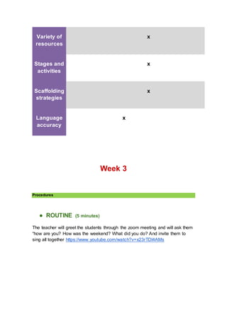 Variety of
resources
x
Stages and
activities
x
Scaffolding
strategies
x
Language
accuracy
x
Week 3
Procedures
● ROUTINE (5 minutes)
The teacher will greet the students through the zoom meeting and will ask them
“how are you? How was the weekend? What did you do? And invite them to
sing all together https://www.youtube.com/watch?v=x23rTDl4AMs
 