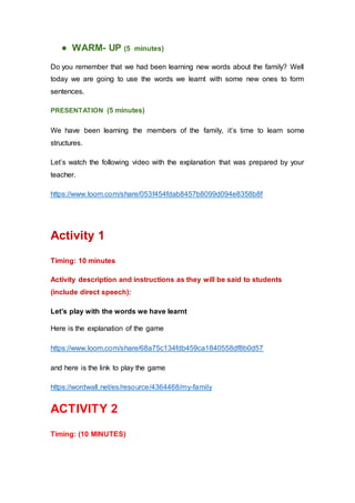 ● WARM- UP (5 minutes)
Do you remember that we had been learning new words about the family? Well
today we are going to use the words we learnt with some new ones to form
sentences.
PRESENTATION (5 minutes)
We have been learning the members of the family, it’s time to learn some
structures.
Let’s watch the following video with the explanation that was prepared by your
teacher.
https://www.loom.com/share/053f454fdab8457b8099d094e8358b8f
Activity 1
Timing: 10 minutes
Activity description and instructions as they will be said to students
(include direct speech):
Let’s play with the words we have learnt
Here is the explanation of the game
https://www.loom.com/share/68a75c134fdb459ca1840558df8b0d57
and here is the link to play the game
https://wordwall.net/es/resource/4364468/my-family
ACTIVITY 2
Timing: (10 MINUTES)
 