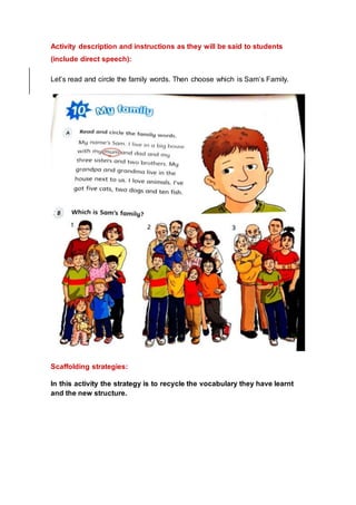 Activity description and instructions as they will be said to students
(include direct speech):
Let’s read and circle the family words. Then choose which is Sam’s Family.
Scaffolding strategies:
In this activity the strategy is to recycle the vocabulary they have learnt
and the new structure.
 