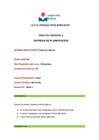 I.S.F.D LENGUAS VIVAS BARILOCHE –
PRÁCTICA DOCENTE II
ENTREGA DE PLANIFICACIÓN
ALUMNA PRACTICANTE: Gutierrez, Marina.
Grado: 2nd Year
Nivel lingüístico del curso: Elementary
Cantidad de alumnos: 24
Tipo de Planificación: Clase
Unidad Temática: My Family
Semana Nº: Week 1
Learning Aims
During this lesson, learners will be able to:
● To revise and learn new vocabulary about describing People.
● To learn vocabulary and recognize Family Members.
● Learn how to describe using adjectives.
Language Focus
 