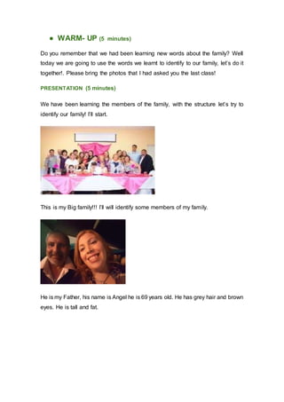 ● WARM- UP (5 minutes)
Do you remember that we had been learning new words about the family? Well
today we are going to use the words we learnt to identify to our family, let’s do it
together!. Please bring the photos that I had asked you the last class!
PRESENTATION (5 minutes)
We have been learning the members of the family, with the structure let’s try to
identify our family! I’ll start.
This is my Big family!!! I’ll will identify some members of my family.
He is my Father, his name is Angel he is 69 years old. He has grey hair and brown
eyes. He is tall and fat.
 