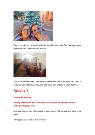 That is my mother, her name is Mabel, she is 69 years old. She has green eyes,
and brown hair. She is tall and a bit fat.
She is my Grandmother, her name is Hilda and she is 92 years Old. (she is
beautiful) She has brown eyes, she has blond hair and she is small and thin.
Activity 1
Timing: 10 minutes
Activity description and instructions as they will be said to students
(include direct speech):
And now it is you turn! Who wants to start. Maria? Tell me who are there in the
photo?...
Very good Maria, what a nice family!!!!
 