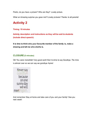 Pedro, do you have a picture? Who are they? Lovely picture.
What an Amazing surprise you gave me!!! Lovely pictures! Thanks to all parents!
Activity 2
Timing: 10 minutes
Activity description and instructions as they will be said to students
(include direct speech):
It is time to think who your favourite member of the family is, make a
drawing and tell me who she/he is.
CLOSURE (5 minutes)
Ok! You were incredible! Very good work! But it is time to say Goodbye. The time
is almost over so we can say we goodbye rhyme!
And remember Stay at home and take care of you and your family! See you
next week!
 