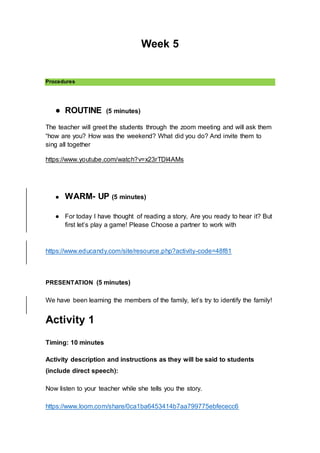 Week 5
Procedures
● ROUTINE (5 minutes)
The teacher will greet the students through the zoom meeting and will ask them
“how are you? How was the weekend? What did you do? And invite them to
sing all together
https://www.youtube.com/watch?v=x23rTDl4AMs
● WARM- UP (5 minutes)
● For today I have thought of reading a story, Are you ready to hear it? But
first let’s play a game! Please Choose a partner to work with
https://www.educandy.com/site/resource.php?activity-code=48f81
PRESENTATION (5 minutes)
We have been learning the members of the family, let’s try to identify the family!
Activity 1
Timing: 10 minutes
Activity description and instructions as they will be said to students
(include direct speech):
Now listen to your teacher while she tells you the story.
https://www.loom.com/share/0ca1ba6453414b7aa799775ebfececc6
 