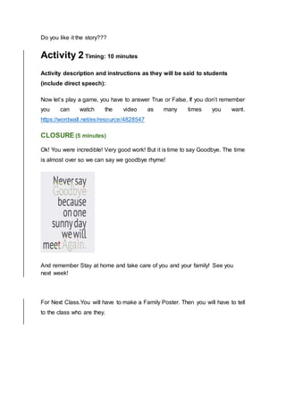 Do you like it the story???
Activity 2 Timing: 10 minutes
Activity description and instructions as they will be said to students
(include direct speech):
Now let’s play a game, you have to answer True or False, If you don’t remember
you can watch the video as many times you want.
https://wordwall.net/es/resource/4828547
CLOSURE (5 minutes)
Ok! You were incredible! Very good work! But it is time to say Goodbye. The time
is almost over so we can say we goodbye rhyme!
And remember Stay at home and take care of you and your family! See you
next week!
For Next Class.You will have to make a Family Poster. Then you will have to tell
to the class who are they.
 
