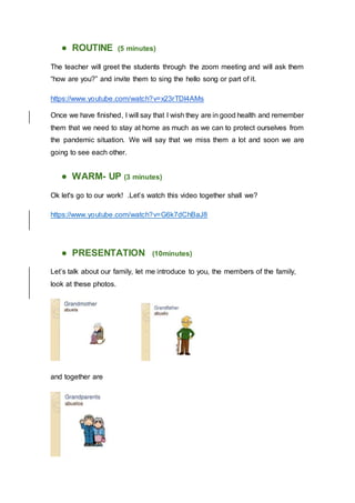 ● ROUTINE (5 minutes)
The teacher will greet the students through the zoom meeting and will ask them
“how are you?” and invite them to sing the hello song or part of it.
https://www.youtube.com/watch?v=x23rTDl4AMs
Once we have finished, I will say that I wish they are in good health and remember
them that we need to stay at home as much as we can to protect ourselves from
the pandemic situation. We will say that we miss them a lot and soon we are
going to see each other.
● WARM- UP (3 minutes)
Ok let's go to our work! .Let’s watch this video together shall we?
https://www.youtube.com/watch?v=G6k7dChBaJ8
● PRESENTATION (10minutes)
Let’s talk about our family, let me introduce to you, the members of the family,
look at these photos.
and together are
 