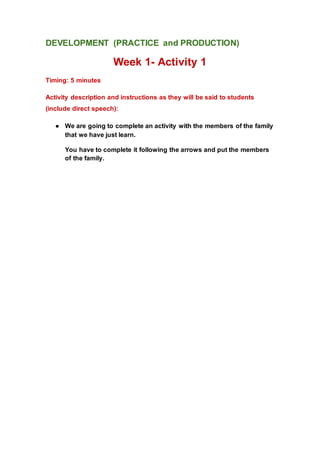 DEVELOPMENT (PRACTICE and PRODUCTION)
Week 1- Activity 1
Timing: 5 minutes
Activity description and instructions as they will be said to students
(include direct speech):
● We are going to complete an activity with the members of the family
that we have just learn.
You have to complete it following the arrows and put the members
of the family.
 