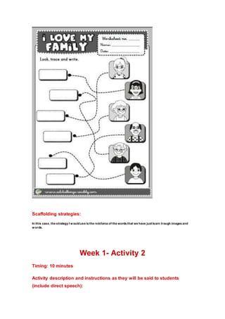 Scaffolding strategies:
In this case, the strategy I woulduse is the reinforce of the words that we have justlearn trough images and
words.
Week 1- Activity 2
Timing: 10 minutes
Activity description and instructions as they will be said to students
(include direct speech):
 