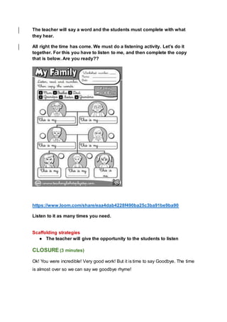 The teacher will say a word and the students must complete with what
they hear.
All right the time has come. We must do a listening activity. Let’s do it
together. For this you have to listen to me, and then complete the copy
that is below. Are you ready??
https://www.loom.com/share/eaa4dab4228f490ba25c3ba91be9ba90
Listen to it as many times you need.
Scaffolding strategies
● The teacher will give the opportunity to the students to listen
CLOSURE (3 minutes)
Ok! You were incredible! Very good work! But it is time to say Goodbye. The time
is almost over so we can say we goodbye rhyme!
 
