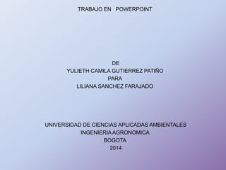 TRABAJO EN POWERPOINT
DE
YULIETH CAMILA GUTIERREZ PATIÑO
PARA
LILIANA SANCHEZ FARAJADO
UNIVERSIDAD DE CIENCIAS APLICADAS AMBIENTALES
INGENIERIA AGRONOMICA
BOGOTA
2014
 