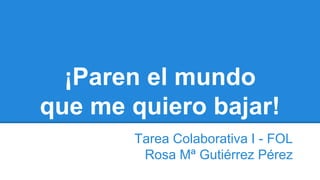 ¡Paren el mundo
que me quiero bajar!
Tarea Colaborativa I - FOL
Rosa Mª Gutiérrez Pérez
 