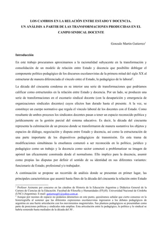 LOS CAMBIOS EN LA RELACIÓN ENTRE ESTADO Y DOCENCIA.
UN ANÁLISIS A PARTIR DE LAS TRANSFORMACIONES PRODUCIDAS EN EL
CAMPO SINDICAL DOCENTE
Gonzalo Martin Gutierrez1
Introducción
En este trabajo procuramos aproximarnos a la racionalidad subyacente en la transformación y
consolidación de un modelo de relación entre Estado y docencia que posibilito doblegar el
componente político pedagógico de los discursos escolanovistas de la primera mitad del siglo XX al
estructurar de manera diferenciada el vínculo entre el Estado, lo pedagógico de lo laboral2
.
La década del cincuenta condensa en su interior una serie de transformaciones que podríamos
calificar como estructurales en la relación entre Estado y docencia. Por un lado, se producen una
serie de transformaciones en el escenario sindical docente (con la desaparición y emergencia de
organizaciones sindicales docentes) cuyos efectos han durado hasta el presente. A la vez, se
constituye un cuerpo normativo que regula el vínculo laboral de los docentes con el Estado. Como
resultante de ambos procesos los sindicatos docentes pasan a tener un espacio reconocido política y
jurídicamente en la gestión parcial del sistema educativo. Es decir, la década del cincuenta
representa la culminación de un proceso donde se transformaron de manera sustantiva los objetos y
espacios de diálogo, negociación y disputa entre Estado y docencia, así como la estructuración de
una parte importante de los dispositivos pedagógicos de transmisión. En esta trama de
modificaciones simultáneas la enseñanza comenzó a ser reconocida en lo político, jurídico y
pedagógico como un trabajo y la docencia como sector comenzó a problematizar su imagen de
apóstol tan eficazmente construida desde el normalismo. Ello implico para la docencia, asumir
como propias las disputas por definir el sentido de su identidad en sus diferentes variantes:
funcionario de Estado; profesional y/o trabajador.
A continuación se propone un recorrido de análisis donde se presentan en primer lugar, las
principales características que asumió hasta fines de la década del cincuenta la relación entre Estado
1
Profesor Asistente por concurso en las cátedras de Historia de la Educación Argentina y Didáctica General de la
Carrera de Ciencias de la Educación. Facultad de Filosofía y Humanidades (FFyH). Universidad Nacional de Córdoba
(UNC) (Argentina). E-mail: gutierrezg61@yahoo.com.ar.
2
Aunque por razones de espacio no podamos detenernos en este punto, quisiéramos señalar que cierto consenso en la
historiografía al sostener que las diferentes expresiones escolanovistas ingresaron a los debates pedagógicos de
argentina en una fuerte articulación con los movimientos magisteriales. Sus planteos pedagógicos se presentaban como
parte de posiciones políticas y sindicales más amplias. Esta articulación entre lo pedagógico, lo político y lo sindical se
habría sostenido hasta mediados de la década del 30´.
 