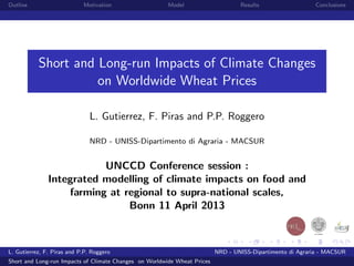 Outline                     Motivation                  Model                     Results                  Conclusions




           Short and Long-run Impacts of Climate Changes
                     on Worldwide Wheat Prices

                               L. Gutierrez, F. Piras and P.P. Roggero

                               NRD - UNISS-Dipartimento di Agraria - MACSUR


                          UNCCD Conference session :
               Integrated modelling of climate impacts on food and
                   farming at regional to supra-national scales,
                               Bonn 11 April 2013



L. Gutierrez, F. Piras and P.P. Roggero                                   NRD - UNISS-Dipartimento di Agraria - MACSUR
Short and Long-run Impacts of Climate Changes on Worldwide Wheat Prices
 
