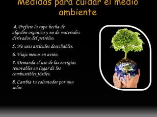 Medidas para cuidar el medio 
ambiente 
4. Prefiere la ropa hecha de 
algodón orgánico y no de materiales 
derivados del petróleo. 
5. No uses artículos desechables. 
6. Viaja menos en avión. 
7. Demanda el uso de las energías 
renovables en lugar de los 
combustibles fósiles. 
8. Cambia tu calentador por uno 
solar. 
 